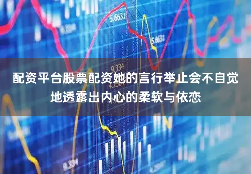 配资平台股票配资她的言行举止会不自觉地透露出内心的柔软与依恋
