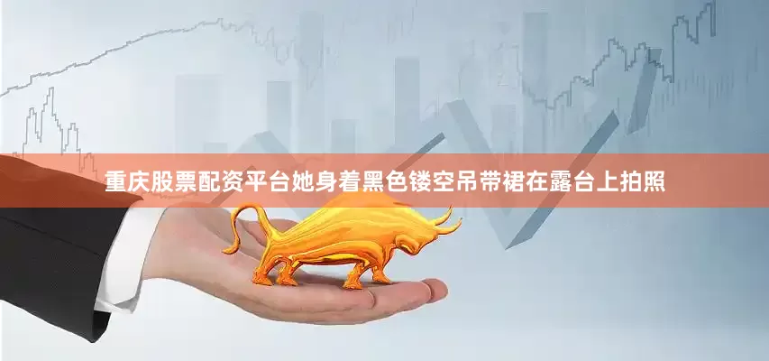 重庆股票配资平台她身着黑色镂空吊带裙在露台上拍照