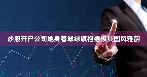 炒股开户公司她身着翠绿旗袍裙极具国风雅韵