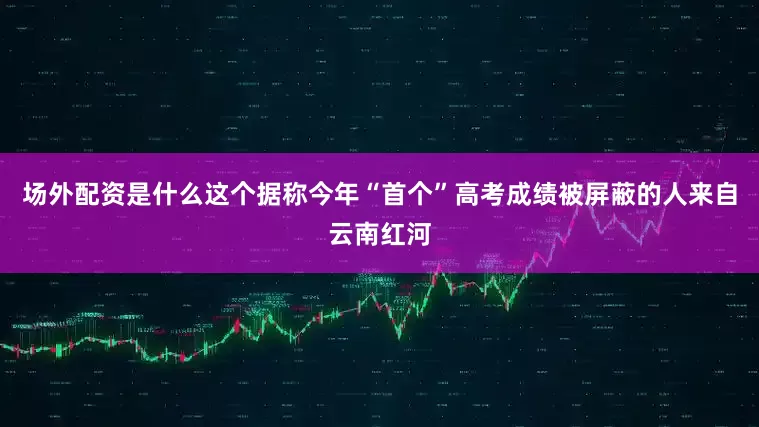 场外配资是什么这个据称今年“首个”高考成绩被屏蔽的人来自云南红河