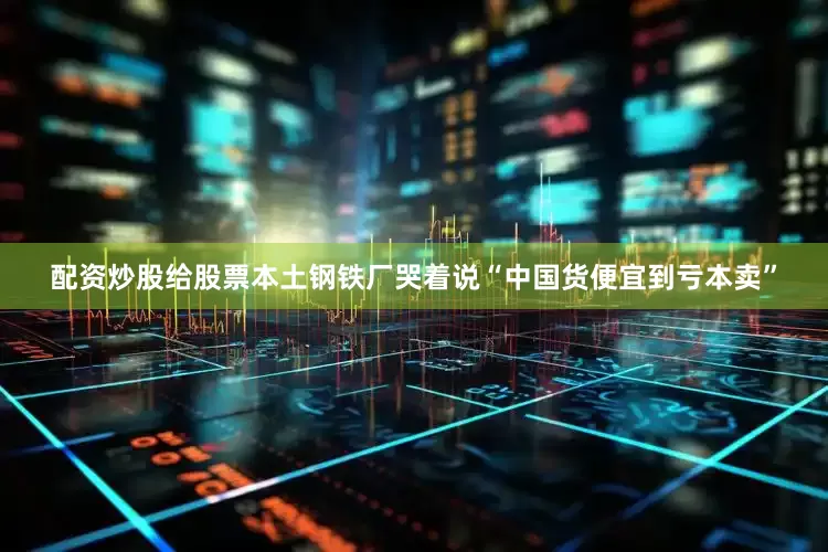 配资炒股给股票本土钢铁厂哭着说“中国货便宜到亏本卖”