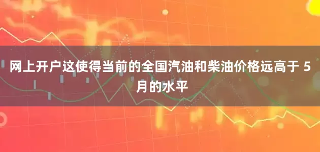 网上开户这使得当前的全国汽油和柴油价格远高于 5 月的水平