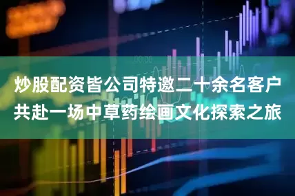 炒股配资皆公司特邀二十余名客户共赴一场中草药绘画文化探索之旅