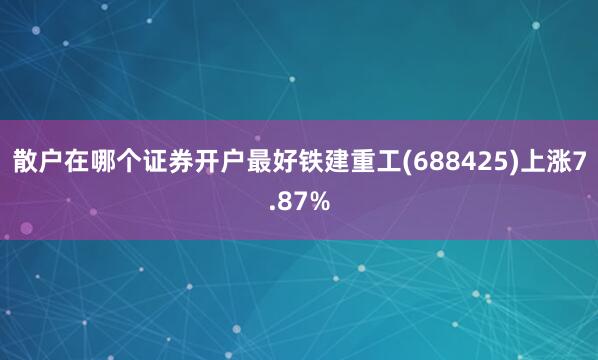 散户在哪个证券开户最好铁建重工(688425)上涨7.87%