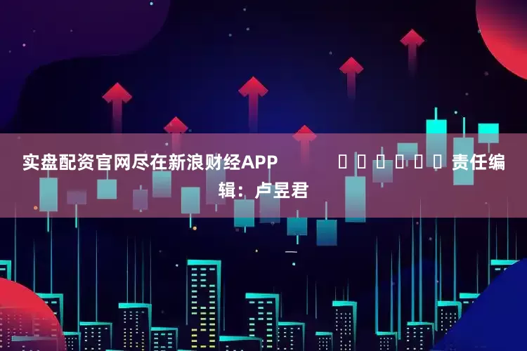 实盘配资官网尽在新浪财经APP            						责任编辑：卢昱君